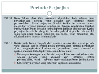 Periode Perjanjian
291.30 Kemerdekaan dari klien assurance diperlukan baik selama masa
perjanjian dan
periode yang dicakup dari informasi pokok
permasalahan. Masa perjanjian dimulai ketika tim asuransi mulai
melakukan layanan jaminan sehubungan dengan keterlibatan tersebut.
Periode keterlibatan berakhir ketika laporan jaminan dikeluarkan. Ketika
perjanjian bersifat berulang, itu berakhir pada akhir pemberitahuan oleh
salah satu pihak bahwa hubungan profesional telah dihentikan atau
dikeluarkannya laporan jaminan akhir.

291.31 Ketika suatu badan menjadi klien asuransi selama atau setelah periode
yang dicakup dari informasi pokok permasalahan dimana perusahaan
akan mengungkapkan kesimpulan, perusahaan harus menentukan
apakah ancaman terhadap kemerdekaan dibuat oleh:
a) Hubungan keuangan atau bisnis dengan klien asuransi selama atau
setelah
periode
yang
dicakup
dari
informasi
pokok
permasalahan, tetapi sebelum menerima keterlibatan jaminan, atau
b) Sebelumnya layanan yang diberikan kepada klien asuransi.

 