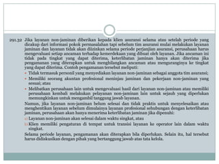 291.32 Jika layanan non-jaminan diberikan kepada klien asuransi selama atau setelah periode yang
dicakup dari informasi pokok permasalahan tapi sebelum tim asuransi mulai melakukan layanan
jaminan dan layanan tidak akan diizinkan selama periode perjanjian asuransi, perusahaan harus
mengevaluasi setiap ancaman terhadap kemerdekaan yang dibuat oleh layanan. Jika ancaman ini
tidak pada tingkat yang dapat diterima, keterlibatan jaminan hanya akan diterima jika
pengamanan yang diterapkan untuk menghilangkan ancaman atau menguranginya ke tingkat
yang dapat diterima. Contoh pengamanan tersebut meliputi:
 Tidak termasuk personil yang menyediakan layanan non-jaminan sebagai anggota tim asuransi;
 Memiliki seorang akuntan profesional meninjau jaminan dan pekerjaan non-jaminan yang
sesuai; atau
 Melibatkan perusahaan lain untuk mengevaluasi hasil dari layanan non-jaminan atau memiliki
perusahaan kembali melakukan pelayanan non-jaminan lain untuk sejauh yang diperlukan
memungkinkan untuk mengambil tanggung jawab layanan.
Namun, jika layanan non-jaminan belum selesai dan tidak praktis untuk menyelesaikan atau
menghentikan layanan sebelum dimulainya layanan profesional sehubungan dengan keterlibatan
jaminan, perusahaan akan hanya menerima keterlibatan jaminan jika dipenuhi:
a) Layanan non-jaminan akan selesai dalam waktu singkat, atau
b) Klien memiliki pengaturan di tempat untuk transisi layanan ke operator lain dalam waktu
singkat.
Selama periode layanan, pengamanan akan diterapkan bila diperlukan. Selain itu, hal tersebut
harus didiskusikan dengan pihak yang bertanggung jawab atas tata kelola.

 