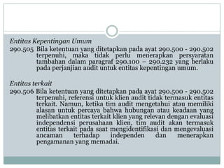 Entitas Kepentingan Umum
290.505 Bila ketentuan yang ditetapkan pada ayat 290.500 - 290.502
terpenuhi, maka tidak perlu menerapkan persyaratan
tambahan dalam paragraf 290.100 – 290.232 yang berlaku
pada perjanjian audit untuk entitas kepentingan umum.
Entitas terkait
290.506 Bila ketentuan yang ditetapkan pada ayat 290.500 - 290.502
terpenuhi, referensi untuk klien audit tidak termasuk entitas
terkait. Namun, ketika tim audit mengetahui atau memiliki
alasan untuk percaya bahwa hubungan atau keadaan yang
melibatkan entitas terkait klien yang relevan dengan evaluasi
independensi perusahaan klien, tim audit akan termasuk
entitas terkait pada saat mengidentifikasi dan mengevaluasi
ancaman
terhadap
independen
dan
menerapkan
pengamanan yang memadai.

 
