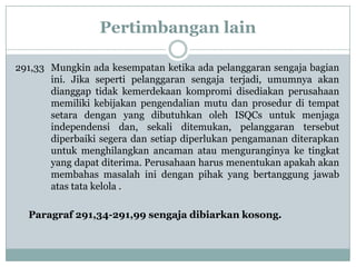 Pertimbangan lain
291,33 Mungkin ada kesempatan ketika ada pelanggaran sengaja bagian
ini. Jika seperti pelanggaran sengaja terjadi, umumnya akan
dianggap tidak kemerdekaan kompromi disediakan perusahaan
memiliki kebijakan pengendalian mutu dan prosedur di tempat
setara dengan yang dibutuhkan oleh ISQCs untuk menjaga
independensi dan, sekali ditemukan, pelanggaran tersebut
diperbaiki segera dan setiap diperlukan pengamanan diterapkan
untuk menghilangkan ancaman atau menguranginya ke tingkat
yang dapat diterima. Perusahaan harus menentukan apakah akan
membahas masalah ini dengan pihak yang bertanggung jawab
atas tata kelola .

Paragraf 291,34-291,99 sengaja dibiarkan kosong.

 