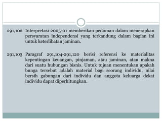 291,102 Interpretasi 2005-01 memberikan pedoman dalam menerapkan
persyaratan independensi yang terkandung dalam bagian ini
untuk keterlibatan jaminan.
291,103 Paragraf 291,104-291,120 berisi referensi ke materialitas
kepentingan keuangan, pinjaman, atau jaminan, atau makna
dari suatu hubungan bisnis. Untuk tujuan menentukan apakah
bunga tersebut adalah material bagi seorang individu, nilai
bersih gabungan dari individu dan anggota keluarga dekat
individu dapat diperhitungkan.

 