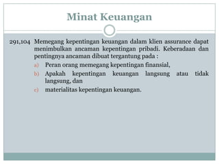 Minat Keuangan
291,104 Memegang kepentingan keuangan dalam klien assurance dapat
menimbulkan ancaman kepentingan pribadi. Keberadaan dan
pentingnya ancaman dibuat tergantung pada :
a) Peran orang memegang kepentingan finansial,
b) Apakah kepentingan keuangan langsung atau tidak
langsung, dan
c) materialitas kepentingan keuangan.

 
