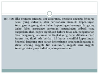 291,106 Jika seorang anggota tim assurance, seorang anggota keluarga
dekat yang individu, atau perusahaan memiliki kepentingan
keuangan langsung atau bahan kepentingan keuangan langsung
dalam klien assurance, ancaman kepentingan pribadi yang
diciptakan akan begitu signifikan bahwa tidak ada pengamanan
bisa mengurangi ancaman ke tingkat yang dapat diterima. Oleh
karena itu, tidak ada berikut ini harus memiliki kepentingan
finansial langsung atau bahan kepentingan keuangan langsung di
klien: seorang anggota tim assurance, anggota dari anggota
keluarga dekat yang individu, atau perusahaan.

 