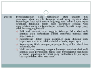 291.109

Penyelenggaraan
oleh
perusahaan
atau
anggota
tim
assurance, atau anggota keluarga dekat yang individu, dari
kepentingan keuangan secara langsung atau bahan kepentingan
keuangan langsung dalam klien assurance sebagai wali
menciptakan ancaman kepentingan pribadi. Seperti bunga yang
tidak bertanggung kecuali:
a) Baik wali amanat, atau anggota keluarga dekat dari wali
amanat, atau perusahaan adalah penerima manfaat dari
kepercayaan,
b) Kepentingan dalam klien assurance yang dimiliki oleh
kepercayaan tersebut tidak material terhadap kepercayaan,
c) Kepercayaan tidak mempunyai pengaruh signifikan atas klien
assurance, dan
d) Wali amanat, seorang anggota keluarga terdekat dari wali
amanat, atau perusahaan dapat tidak berpengaruh signifikan
terhadap keputusan investasi yang melibatkan kepentingan
keuangan dalam klien assurance.

 