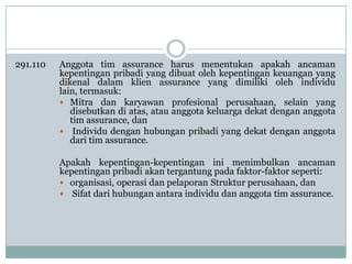 291.110

Anggota tim assurance harus menentukan apakah ancaman
kepentingan pribadi yang dibuat oleh kepentingan keuangan yang
dikenal dalam klien assurance yang dimiliki oleh individu
lain, termasuk:
 Mitra dan karyawan profesional perusahaan, selain yang
disebutkan di atas, atau anggota keluarga dekat dengan anggota
tim assurance, dan
 Individu dengan hubungan pribadi yang dekat dengan anggota
dari tim assurance.
Apakah kepentingan-kepentingan ini menimbulkan ancaman
kepentingan pribadi akan tergantung pada faktor-faktor seperti:
 organisasi, operasi dan pelaporan Struktur perusahaan, dan
 Sifat dari hubungan antara individu dan anggota tim assurance.

 