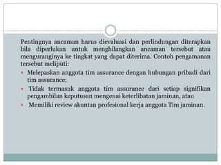 Pentingnya ancaman harus dievaluasi dan perlindungan diterapkan
bila diperlukan untuk menghilangkan ancaman tersebut atau
menguranginya ke tingkat yang dapat diterima. Contoh pengamanan
tersebut meliputi:
 Melepaskan anggota tim assurance dengan hubungan pribadi dari
tim assurance;
 Tidak termasuk anggota tim assurance dari setiap signifikan
pengambilan keputusan mengenai keterlibatan jaminan, atau
 Memiliki review akuntan profesional kerja anggota Tim jaminan.

 