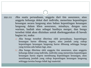 291.111

Jika suatu perusahaan, anggota dari tim assurance, atau
anggota keluarga dekat dari individu, menerima kepentingan
keuangan secara langsung atau bahan kepentingan keuangan
langsung dalam klien assurance, misalnya, dengan cara
warisan, hadiah atau sebagai hasilnya merger, dan bunga
tersebut tidak akan diizinkan untuk diselenggarakan di bawah
bagian ini, maka:
a) Jika bunga tersebut diterima oleh perusahaan, kepentingan

keuangan harus dibuang segera, atau jumlah yang cukup
kepentingan keuangan langsung harus dibuang sehingga bunga
yang tersisa ada bahan lagi, atau
b) Jika bunga diterima oleh anggota tim assurance, atau anggota
keluarga dekat yang individu, individu yang menerima kepentingan
keuangan harus segera membuang kepentingan keuangan, atau
membuang jumlah yang cukup kepentingan keuangan langsung
sehingga tersisa bunga tidak lagi material.

 
