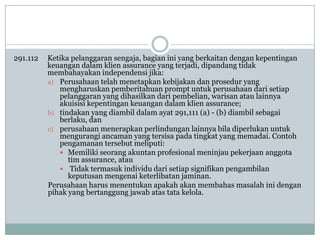 291.112

Ketika pelanggaran sengaja, bagian ini yang berkaitan dengan kepentingan
keuangan dalam klien assurance yang terjadi, dipandang tidak
membahayakan independensi jika:
a) Perusahaan telah menetapkan kebijakan dan prosedur yang
mengharuskan pemberitahuan prompt untuk perusahaan dari setiap
pelanggaran yang dihasilkan dari pembelian, warisan atau lainnya
akuisisi kepentingan keuangan dalam klien assurance;
b) tindakan yang diambil dalam ayat 291,111 (a) - (b) diambil sebagai
berlaku, dan
c) perusahaan menerapkan perlindungan lainnya bila diperlukan untuk
mengurangi ancaman yang tersisa pada tingkat yang memadai. Contoh
pengamanan tersebut meliputi:
 Memiliki seorang akuntan profesional meninjau pekerjaan anggota
tim assurance, atau
 Tidak termasuk individu dari setiap signifikan pengambilan
keputusan mengenai keterlibatan jaminan.
Perusahaan harus menentukan apakah akan membahas masalah ini dengan
pihak yang bertanggung jawab atas tata kelola.

 