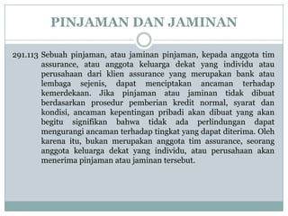 PINJAMAN DAN JAMINAN
291.113 Sebuah pinjaman, atau jaminan pinjaman, kepada anggota tim
assurance, atau anggota keluarga dekat yang individu atau
perusahaan dari klien assurance yang merupakan bank atau
lembaga sejenis, dapat menciptakan ancaman terhadap
kemerdekaan. Jika pinjaman atau jaminan tidak dibuat
berdasarkan prosedur pemberian kredit normal, syarat dan
kondisi, ancaman kepentingan pribadi akan dibuat yang akan
begitu signifikan bahwa tidak ada perlindungan dapat
mengurangi ancaman terhadap tingkat yang dapat diterima. Oleh
karena itu, bukan merupakan anggota tim assurance, seorang
anggota keluarga dekat yang individu, atau perusahaan akan
menerima pinjaman atau jaminan tersebut.

 