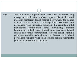 291.114

Jika pinjaman ke perusahaan dari klien assurance yang
merupakan bank atau lembaga sejenis dibuat di bawah
prosedur pemberian kredit normal, persyaratan dan kondisi
dan itu adalah material terhadap klien assurance atau
perusahaan yang menerima pinjaman, dimungkinkan untuk
menerapkan perlindungan untuk mengurangi ancaman
kepentingan pribadi pada tingkat yang memadai. Sebuah
contoh dari upaya perlindungan tersebut adalah memiliki
pekerjaan terakhir oleh akuntan profesional dari sebuah
perusahaan jaringan yang tidak terlibat dengan keterlibatan
jaminan atau menerima pinjaman.

 