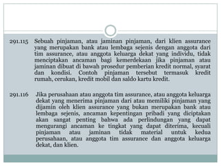 291.115

Sebuah pinjaman, atau jaminan pinjaman, dari klien assurance
yang merupakan bank atau lembaga sejenis dengan anggota dari
tim assurance, atau anggota keluarga dekat yang individu, tidak
menciptakan ancaman bagi kemerdekaan jika pinjaman atau
jaminan dibuat di bawah prosedur pemberian kredit normal, syarat
dan kondisi. Contoh pinjaman tersebut termasuk kredit
rumah, cerukan, kredit mobil dan saldo kartu kredit.

291.116

Jika perusahaan atau anggota tim assurance, atau anggota keluarga
dekat yang menerima pinjaman dari atau memiliki pinjaman yang
dijamin oleh klien assurance yang bukan merupakan bank atau
lembaga sejenis, ancaman kepentingan pribadi yang diciptakan
akan sangat penting bahwa ada perlindungan yang dapat
mengurangi ancaman ke tingkat yang dapat diterima, kecuali
pinjaman atau jaminan tidak material untuk kedua
perusahaan, atau anggota tim assurance dan anggota keluarga
dekat, dan klien.

 
