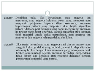 291.117

Demikian pula, jika perusahaan atau anggota tim
assurance, atau anggota keluarga dekat yang membuat atau
menjamin pinjaman kepada klien assurance, ancaman
kepentingan pribadi yang diciptakan akan begitu signifikan
bahwa tidak ada perlindungan yang dapat mengurangi ancaman
ke tingkat yang dapat diterima, kecuali pinjaman atau jaminan
tidak material untuk kedua perusahaan, atau anggota tim
assurance dan anggota keluarga dekat, dan klien.

291.118

Jika suatu perusahaan atau anggota dari tim assurance, atau
anggota keluarga dekat yang individu, memiliki deposito atau
rekening broker dengan klien assurance yang merupakan bank
broker, atau lembaga sejenis, ancaman terhadap independensi
tidak dibuat jika deposito atau rekening diadakan dengan
persyaratan komersial yang normal.

 