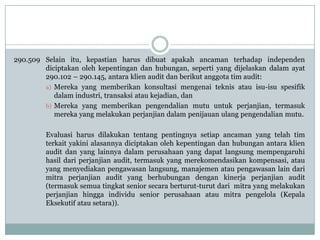 290.509 Selain itu, kepastian harus dibuat apakah ancaman terhadap independen
diciptakan oleh kepentingan dan hubungan, seperti yang dijelaskan dalam ayat
290.102 – 290.145, antara klien audit dan berikut anggota tim audit:
a) Mereka yang memberikan konsultasi mengenai teknis atau isu-isu spesifik
dalam industri, transaksi atau kejadian, dan
b) Mereka yang memberikan pengendalian mutu untuk perjanjian, termasuk
mereka yang melakukan perjanjian dalam penijauan ulang pengendalian mutu.

Evaluasi harus dilakukan tentang pentingnya setiap ancaman yang telah tim
terkait yakini alasannya diciptakan oleh kepentingan dan hubungan antara klien
audit dan yang lainnya dalam perusahaan yang dapat langsung mempengaruhi
hasil dari perjanjian audit, termasuk yang merekomendasikan kompensasi, atau
yang menyediakan pengawasan langsung, manajemen atau pengawasan lain dari
mitra perjanjian audit yang berhubungan dengan kinerja perjanjian audit
(termasuk semua tingkat senior secara berturut-turut dari mitra yang melakukan
perjanjian hingga individu senior perusahaan atau mitra pengelola (Kepala
Eksekutif atau setara)).

 