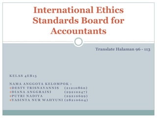 International Ethics
Standards Board for
Accountants
Translate Halaman 96 - 113

KELAS 4EB15
NAMA ANGGOTA KELOMPOK :
D E S T Y T R I S N A Y A N N I S
(21210860)
D I A N A A N G G R A I N I
(29210247)
P U T R I N A D I Y A
(29210699)
Y A S I N T A N U R W A H Y U N I ( 2 8 2 1 0 6 0 4 )

 