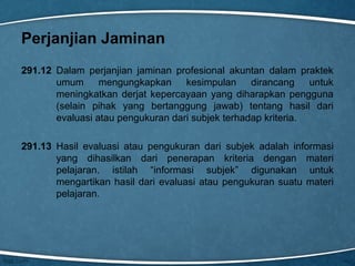 Perjanjian Jaminan
291.12 Dalam perjanjian jaminan profesional akuntan dalam praktek
umum mengungkapkan kesimpulan dirancang
untuk
meningkatkan derjat kepercayaan yang diharapkan pengguna
(selain pihak yang bertanggung jawab) tentang hasil dari
evaluasi atau pengukuran dari subjek terhadap kriteria.
291.13 Hasil evaluasi atau pengukuran dari subjek adalah informasi
yang dihasilkan dari penerapan kriteria dengan materi
pelajaran. istilah “informasi subjek” digunakan untuk
mengartikan hasil dari evaluasi atau pengukuran suatu materi
pelajaran.

 