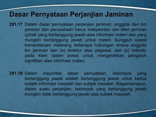 Dasar Pernyataan Perjanjian Jaminan
291.17 Dalam dasar pernyataan perjanjian jaminan, anggota dari tim
jaminan dan perusahaan harus independen dari klien jaminan
(pihak yang bertanggung jawab atas informasi materi dan yang
mungkin bertanggung jawab untuk materi. Sungguh syarat
kemerdekaan melarang beberapa hubungan antara anggota
tim jaminan dan (a) direktur atau pegawai, dan (b) individu
pada klien dalam posisi untuk mengerahkan pengaruh
signifikan atas informasi materi.
291.18 Dalam mayoritas dasar pernyataan, kelompok yang
bertanggung jawab adalah bertanggung jawab untuk kedua
subjek informasi masalah dan subjek masalah. Bagaimanapun,
dalam suatu perjanjian, kelompok yang bertanggung jawab
mungkin tidak bertanggung jawab atas subjek masalah.

 