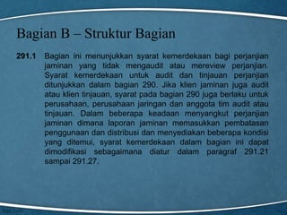 Bagian B – Struktur Bagian
291.1

Bagian ini menunjukkan syarat kemerdekaan bagi perjanjian
jaminan yang tidak mengaudit atau mereview perjanjian.
Syarat kemerdekaan untuk audit dan tinjauan perjanjian
ditunjukkan dalam bagian 290. Jika klien jaminan juga audit
atau klien tinjauan, syarat pada bagian 290 juga berlaku untuk
perusahaan, perusahaan jaringan dan anggota tim audit atau
tinjauan. Dalam beberapa keadaan menyangkut perjanjian
jaminan dimana laporan jaminan memasukkan pembatasan
penggunaan dan distribusi dan menyediakan beberapa kondisi
yang ditemui, syarat kemerdekaan dalam bagian ini dapat
dimodifikasi sebagaimana diatur dalam paragraf 291.21
sampai 291.27.

 