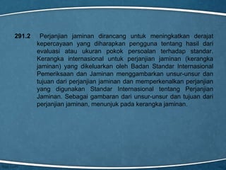 291.2

Perjanjian jaminan dirancang untuk meningkatkan derajat
kepercayaan yang diharapkan pengguna tentang hasil dari
evaluasi atau ukuran pokok persoalan terhadap standar.
Kerangka internasional untuk perjanjian jaminan (kerangka
jaminan) yang dikeluarkan oleh Badan Standar Internasional
Pemeriksaan dan Jaminan menggambarkan unsur-unsur dan
tujuan dari perjanjian jaminan dan memperkenalkan perjanjian
yang digunakan Standar Internasional tentang Perjanjian
Jaminan. Sebagai gambaran dari unsur-unsur dan tujuan dari
perjanjian jaminan, menunjuk pada kerangka jaminan.

 