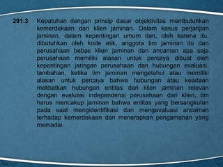 291.3

Kepatuhan dengan prinsip dasar objektivitas membutuhkan
kemerdekaan dari klien jaminan. Dalam kasus perjanjian
jaminan, dalam kepentingan umum dan, oleh karena itu,
dibutuhkan oleh kode etik, anggota tim jaminan itu dan
perusahaan bebas klien jaminan dan ancaman apa saja
perusahaan memiliki alasan untuk percaya dibuat oleh
kepentingan jaringan perusahaan dan hubungan evaluasi.
tambahan, ketika tim jaminan mengetahui atau memiliki
alasan untuk percaya bahwa hubungan atau keadaan
melibatkan hubungan entitas dari klien jaminan relevan
dengan evaluasi independensi perusahaan dari klien, tim
harus mencakup jaminan bahwa entitas yang bersangkutan
pada saat mengidentifikasi dan mengevaluasi ancaman
terhadap kemerdekaan dan menerapkan pengamanan yang
memadai.

 