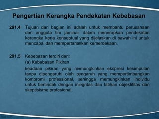 Pengertian Kerangka Pendekatan Kebebasan
291.4

Tujuan dari bagian ini adalah untuk membantu perusahaan
dan anggota tim jaminan dalam menerapkan pendekatan
kerangka kerja konseptual yang dijelaskan di bawah ini untuk
mencapai dan mempertahankan kemerdekaan.

291.5

Kebebasan terdiri dari:
(a) Kebebasan Pikiran
keadaan pikiran yang memungkinkan ekspresi kesimpulan
tanpa dipengaruhi oleh pengaruh yang mempertimbangkan
kompromi professional, sehingga memungkinkan individu
untuk bertindak dengan integritas dan latihan objektifitas dan
skeptisisme profesional.

 