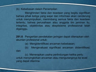 (b) Kebebasan dalam Penampilan
Menghindari fakta dan keadaan yang begitu signifikan
bahwa pihak ketiga yang wajar dan informasi akan cenderung
untuk menyimpulkan, menimbang semua fakta dan keadaan
tertentu, bahwa perusahaan atau anggota tim jaminan itu,
integritas, objektivitas atau skeptisisme professional telah
diganggu.
291.6 Pengertian pendekatan jaringan dapat diterapkan oleh
akuntan profesional untuk:
(a) Mengidentifikasi ancaman kebebasan;
(b) Mengevaluasi signifikasi ancaman diidentifikasi;
dan
(c) Menerapkan usaha perlindungan ketika perlu
untuk menyingkirkan ancaman atau menguranginya ke level
yang dapat diterima.

 