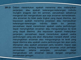 291.9

Dalam menentukan apakah menerima atau melanjutkan
perjanjian, atau apakah keterangan-keterangan individu
mungkin anggota dari tim jaminan, perusahaan sebaiknya
mengenal dan mengevaluasi apa saja ancaman kemerdekaan.
Jika ancaman itu tidak pada tingkat yang dapat diterima, dan
keputusan apakah menerima perjanjian atau memasukkan
keterangan-keterangan
individu
dalam
tim
jaminan,
perusahaan dapat menentukan apakah usaha perlindungan
dapat menyingkirkan ancaman atau menguranginya ke level
yang dapat diterima. Jika keputusan apakah melanjutkan
perjanjian, perusahaan dapat menentukan apakah usaha
perlindungan yang ada akan dilanjutkan menjadi efektif untuk
menyingkirkan ancaman atau menguranginya ke level yang
dapat diterima atau apakah usaha perlindungan lain akan perlu
diterapkan atau apakah perjanjian perlu berakhir. Kapan saja
informasi baru tentang kedatangan ancaman untuk perhatian
perusahaan
selama
perjanjian,
perusahaan
dapat
mengevaluasi arti ancaman sesuai dengan pengertian
pendekatan jaringan.

 