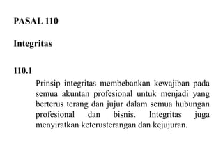 PASAL 110
Integritas
110.1
Prinsip integritas membebankan kewajiban pada
semua akuntan profesional untuk menjadi yang
berterus terang dan jujur dalam semua hubungan
profesional
dan
bisnis.
Integritas
juga
menyiratkan keterusterangan dan kejujuran.

 