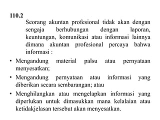 110.2
Seorang akuntan profesional tidak akan dengan
sengaja
berhubungan
dengan
laporan,
keuntungan, komunikasi atau informasi lainnya
dimana akuntan profesional percaya bahwa
informasi :
• Mengandung material palsu atau pernyataan
menyesatkan;
• Mengandung pernyataan atau informasi yang
diberikan secara sembarangan; atau
• Menghilangkan atau mengelapkan informasi yang
diperlukan untuk dimasukkan mana kelalaian atau
ketidakjelasan tersebut akan menyesatkan.

 