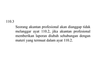 110.3
Seorang akuntan profesional akan dianggap tidak
melanggar ayat 110.2, jika akuntan profesional
memberikan laporan diubah sehubungan dengan
materi yang termuat dalam ayat 110.2.

 