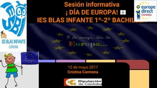 Sesión informativa
¡ DÍA DE EUROPA!
IES BLAS INFANTE 1º-2º BACHILLER
12 de mayo 2017
Cristina Carmona
 