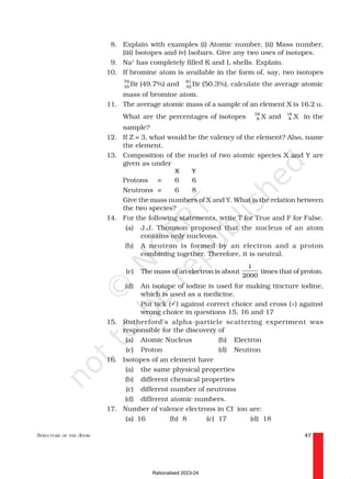 STRUCTURE OF THE ATOM 47
8. Explain with examples (i) Atomic number, (ii) Mass number,
(iii) Isotopes and iv) Isobars. Give any two uses of isotopes.
9. Na+
has completely filled K and L shells. Explain.
10. If bromine atom is available in the form of, say, two isotopes
79
35 Br (49.7%) and 81
35 Br (50.3%), calculate the average atomic
mass of bromine atom.
11. The average atomic mass of a sample of an element X is 16.2 u.
What are the percentages of isotopes 16
8 X and 18
8 X in the
sample?
12. If Z = 3, what would be the valency of the element? Also, name
the element.
13. Composition of the nuclei of two atomic species X and Y are
given as under
X Y
Protons = 6 6
Neutrons = 6 8
Give the mass numbers of X and Y. What is the relation between
the two species?
14. For the following statements, write T for True and F for False.
(a) J.J. Thomson proposed that the nucleus of an atom
contains only nucleons.
(b) A neutron is formed by an electron and a proton
combining together. Therefore, it is neutral.
(c) The mass of an electron is about
1
2000
times that of proton.
(d) An isotope of iodine is used for making tincture iodine,
which is used as a medicine.
Put tick (ü) against correct choice and cross (×) against
wrong choice in questions 15, 16 and 17
15. Rutherford’s alpha-particle scattering experiment was
responsible for the discovery of
(a) Atomic Nucleus (b) Electron
(c) Proton (d) Neutron
16. Isotopes of an element have
(a) the same physical properties
(b) different chemical properties
(c) different number of neutrons
(d) different atomic numbers.
17. Number of valence electrons in Cl–
ion are:
(a) 16 (b) 8 (c) 17 (d) 18
Rationalised 2023-24
 