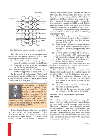 SCIENCE
40
Fig. 4.2: Scattering of α-particles by a gold foil
But, the α-particle scattering experiment
gave totally unexpected results (Fig. 4.2). The
following observations were made:
(i) Most of the fast moving α-particles
passed straight through the gold foil.
(ii) Some of the α-particles were deflected
by the foil by small angles.
(iii) Surprisingly one out of every 12000
particles appeared to rebound.
In the words of Rutherford, “This result
was almost as incredible as if you fire a
15-inch shell at a piece of tissue paper and it
comes back and hits you”.
He will hear a sound when each stone strikes
the wall. If he repeats this ten times, he will
hear the sound ten times. But if a blind-folded
child were to throw stones at a barbed-wire
fence, most of the stones would not hit the
fencing and no sound would be heard. This is
because there are lots of gaps in the fence
which allow the stone to pass through them.
Following a similar reasoning, Rutherford
concluded from the α-particle scattering
experiment that—
(i) Most of the space inside the atom is
empty because most of the α-particles
passed through the gold foil without
getting deflected.
(ii) Very few particles were deflected from
their path, indicating that the positive
charge of the atom occupies very little
space.
(iii) A very small fraction of α-particles
were deflected by 1800
,indicating that
all the positive charge and mass of the
gold atom were concentrated in a very
small volume within the atom.
From the data he also calculated that the
radius of the nucleus is about 105
times less
than the radius of the atom.
On the basis of his experiment,
Rutherford put forward the nuclear model of
an atom, which had the following features:
(i) There is a positively charged centre in
an atom called the nucleus. Nearly all
the mass of an atom resides in the
nucleus.
(ii) The electrons revolve around the
nucleus in circular paths.
(iii) The size of the nucleus is very small
as compared to the size of the atom.
Drawbacks of Rutherford’s model of
the atom
The revolution of the electron in a circular orbit
is not expected to be stable. Any particle in a
circular orbit would undergo acceleration.
During acceleration, charged particles would
radiate energy. Thus, the revolving electron
would lose energy and finally fall into the
nucleus. If this were so, the atom should be
highly unstable and hence matter would not
exist in the form that we know. We know that
atoms are quite stable.
E. Rutherford (1871–1937)
was born at Spring Grove
on 30 August 1871. He was
known as the ‘Father’ of
nuclear physics. He is
famous for his work on
radioactivity and the
discovery of the nucleus of an atom with
the gold foil experiment. He got the Nobel
prize in chemistry in 1908.
Let us think of an activity in an open field
to understand the implications of this
experiment. Let a child stand in front of a
wall with his eyes closed. Let him throw
stones at the wall from a distance.
Rationalised 2023-24
 