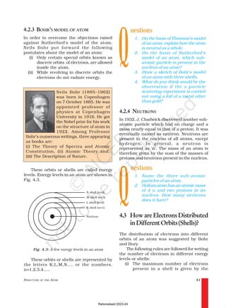 STRUCTURE OF THE ATOM 41
4.2.3 BOHR’S MODEL OF ATOM
In order to overcome the objections raised
against Rutherford’s model of the atom,
Neils Bohr put forward the following
postulates about the model of an atom:
(i) Only certain special orbits known as
discrete orbits of electrons, are allowed
inside the atom.
(ii) While revolving in discrete orbits the
electrons do not radiate energy.
uestions
1. On the basis of Thomson’s model
of an atom, explain how the atom
is neutral as a whole.
2. On the basis of Rutherford’s
model of an atom, which sub-
atomic particle is present in the
nucleus of an atom?
3. Draw a sketch of Bohr’s model
of an atom with three shells.
4. What do you think would be the
observation if the α-particle
scattering experiment is carried
out using a foil of a metal other
than gold?
4.2.4 NEUTRONS
In 1932, J. Chadwick discovered another sub-
atomic particle which had no charge and a
mass nearly equal to that of a proton. It was
eventually named as neutron. Neutrons are
present in the nucleus of all atoms, except
hydrogen. In general, a neutron is
represented as ‘n’. The mass of an atom is
therefore given by the sum of the masses of
protons and neutrons present in the nucleus.
uestions
1. Name the three sub-atomic
particles of an atom.
2. Helium atom has an atomic mass
of 4 u and two protons in its
nucleus. How many neutrons
does it have?
4.3 HowareElectronsDistributed
inDifferentOrbits(Shells)?
The distribution of electrons into different
orbits of an atom was suggested by Bohr
and Bury.
The following rules are followed for writing
the number of electrons in different energy
levels or shells:
(i) The maximum number of electrons
present in a shell is given by the
Neils Bohr (1885–1962)
was born in Copenhagen
on 7 October 1885. He was
appointed professor of
physics at Copenhagen
University in 1916. He got
the Nobel prize for his work
on the structure of atom in
1922. Among Professor
Bohr’s numerous writings, three appearing
as books are:
(i) The Theory of Spectra and Atomic
Constitution, (ii) Atomic Theory and,
(iii) The Description of Nature.
These orbits or shells are called energy
levels. Energy levels in an atom are shown in
Fig. 4.3.
Q
Fig. 4.3: A few energy levels in an atom
These orbits or shells are represented by
the letters K,L,M,N,… or the numbers,
n=1,2,3,4,….
Q
Rationalised 2023-24
 