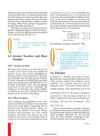 SCIENCE
44
fluorine to gain one electron instead of losing
seven electrons. Hence, its valency is determined
by subtracting seven electrons from the octet
and this gives you a valency of one for fluorine.
Valency can be calculated in a similar manner
for oxygen. What is the valency of oxygen that
you get from this calculation?
Therefore, an atom of each element has a
definite combining capacity, called its valency.
Valency of the first eighteen elements is given
in the last column of Table 4.1.
uestion
1. How will you find the valency
of chlorine, sulphur and
magnesium?
4.5 Atomic Number and Mass
Number
4.5.1 ATOMIC NUMBER
We know that protons are present in the
nucleus of an atom. It is the number of
protons of an atom, which determines its
atomic number. It is denoted by ‘Z’. All atoms
of an element have the same atomic number,
Z. In fact, elements are defined by the number
of protons they possess. For hydrogen, Z = 1,
because in hydrogen atom, only one proton
is present in the nucleus. Similarly, for
carbon, Z = 6. Therefore, the atomic number
is defined as the total number of protons
present in the nucleus of an atom.
4.5.2 MASS NUMBER
After studying the properties of the sub-
atomic particles of an atom, we can conclude
that mass of an atom is practically due to
protons and neutrons alone. These are
present in the nucleus of an atom. Hence
protons and neutrons are also called
nucleons. Therefore, the mass of an atom
resides in its nucleus. For example, mass of
carbon is 12 u because it has 6 protons and
6 neutrons, 6 u + 6 u = 12 u. Similarly, the
mass of aluminium is 27 u (13 protons+14
neutrons). The mass number is defined as the
sum of the total number of protons and
neutrons present in the nucleus of an atom. It
is denoted by ‘A’. In the notation for an atom,
the atomic number, mass number and symbol
of the element are to be written as:
Mass Number
Q
Symbol of
element
Atomic Number
For example, nitrogen is written as
14
7 N .
uestions
1. If number of electrons in an atom
is 8 and number of protons is also
8, then (i) what is the atomic
number of the atom? and (ii) what
is the charge on the atom?
2. With the help of Table 4.1, find
out the mass number of oxygen
and sulphur atom.
4.6 Isotopes
In nature, a number of atoms of some
elements have been identified, which have the
same atomic number but different mass
numbers. For example, take the case of
hydrogen atom, it has three atomic species,
namely protium (1
1
H), deuterium ( 2
1
H or D)
and tritium (
3
1
H or T). The atomic number of
each one is 1, but the mass number is 1, 2
and 3, respectively. Other such examples are
(i) carbon,
12
6 C and
14
6 C, (ii) chlorine, 35
17
Cl
and 37
17
Cl, etc.
On the basis of these examples, isotopes
are defined as the atoms of the same element,
having the same atomic number but different
mass numbers. Therefore, we can say that
there are three isotopes of hydrogen atom,
namely protium, deuterium and tritium.
Q
X
A
Z
Rationalised 2023-24
 