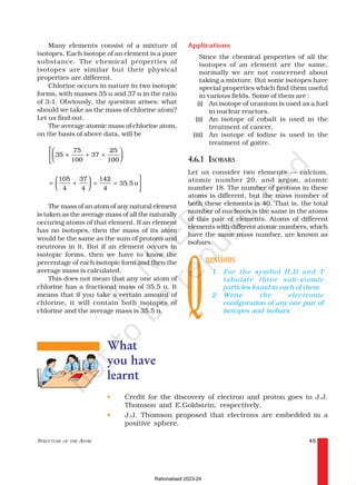 STRUCTURE OF THE ATOM 45
Q
Many elements consist of a mixture of
isotopes. Each isotope of an element is a pure
substance. The chemical properties of
isotopes are similar but their physical
properties are different.
Chlorine occurs in nature in two isotopic
forms, with masses 35 u and 37 u in the ratio
of 3:1. Obviously, the question arises: what
should we take as the mass of chlorine atom?
Let us find out.
The average atomic mass of chlorine atom,
on the basis of above data, will be
35
75
100
37
25
100
× + ×









=









+ = =
105
4
37
4
142
4
35 5
. u
The mass of an atom of any natural element
is taken as the average mass of all the naturally
occuring atoms of that element. If an element
has no isotopes, then the mass of its atom
would be the same as the sum of protons and
neutrons in it. But if an element occurs in
isotopic forms, then we have to know the
percentage of each isotopic form and then the
average mass is calculated.
This does not mean that any one atom of
chlorine has a fractional mass of 35.5 u. It
means that if you take a certain amount of
chlorine, it will contain both isotopes of
chlorine and the average mass is 35.5 u.
Applications
Since the chemical properties of all the
isotopes of an element are the same,
normally we are not concerned about
taking a mixture. But some isotopes have
special properties which find them useful
in various fields. Some of them are :
(i) An isotope of uranium is used as a fuel
in nuclear reactors.
(ii) An isotope of cobalt is used in the
treatment of cancer.
(iii) An isotope of iodine is used in the
treatment of goitre.
4.6.1 ISOBARS
Let us consider two elements — calcium,
atomic number 20, and argon, atomic
number 18. The number of protons in these
atoms is different, but the mass number of
both these elements is 40. That is, the total
number of nucleons is the same in the atoms
of this pair of elements. Atoms of different
elements with different atomic numbers, which
have the same mass number, are known as
isobars.
uestions
1. For the symbol H,D and T
tabulate three sub-atomic
particles found in each of them.
2. Write the electronic
configuration of any one pair of
isotopes and isobars.
What
you have
learnt
• Credit for the discovery of electron and proton goes to J.J.
Thomson and E.Goldstein, respectively.
• J.J. Thomson proposed that electrons are embedded in a
positive sphere.
Rationalised 2023-24
 