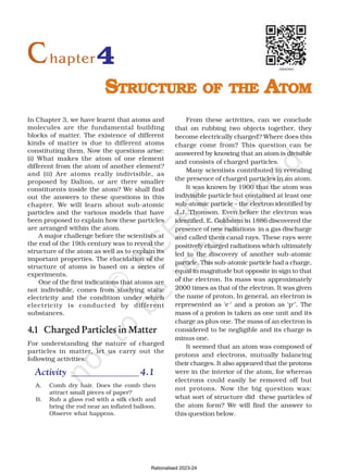 In Chapter 3, we have learnt that atoms and
molecules are the fundamental building
blocks of matter. The existence of different
kinds of matter is due to different atoms
constituting them. Now the questions arise:
(i) What makes the atom of one element
different from the atom of another element?
and (ii) Are atoms really indivisible, as
proposed by Dalton, or are there smaller
constituents inside the atom? We shall find
out the answers to these questions in this
chapter. We will learn about sub-atomic
particles and the various models that have
been proposed to explain how these particles
are arranged within the atom.
A major challenge before the scientists at
the end of the 19th century was to reveal the
structure of the atom as well as to explain its
important properties. The elucidation of the
structure of atoms is based on a series of
experiments.
One of the first indications that atoms are
not indivisible, comes from studying static
electricity and the condition under which
electricity is conducted by different
substances.
4.1 Charged Particles in Matter
For understanding the nature of charged
particles in matter, let us carry out the
following activities:
Activity ______________ 4.1
A. Comb dry hair. Does the comb then
attract small pieces of paper?
B. Rub a glass rod with a silk cloth and
bring the rod near an inflated balloon.
Observe what happens.
From these activities, can we conclude
that on rubbing two objects together, they
become electrically charged? Where does this
charge come from? This question can be
answered by knowing that an atom is divisible
and consists of charged particles.
Many scientists contributed in revealing
the presence of charged particles in an atom.
It was known by 1900 that the atom was
indivisible particle but contained at least one
sub-atomic particle – the electron identified by
J.J. Thomson. Even before the electron was
identified, E. Goldstein in 1886 discovered the
presence of new radiations in a gas discharge
and called them canal rays. These rays were
positively charged radiations which ultimately
led to the discovery of another sub-atomic
particle. This sub-atomic particle had a charge,
equal in magnitude but opposite in sign to that
of the electron. Its mass was approximately
2000 times as that of the electron. It was given
the name of proton. In general, an electron is
represented as ‘e–
’ and a proton as ‘p+
’. The
mass of a proton is taken as one unit and its
charge as plus one. The mass of an electron is
considered to be negligible and its charge is
minus one.
It seemed that an atom was composed of
protons and electrons, mutually balancing
their charges. It also appeared that the protons
were in the interior of the atom, for whereas
electrons could easily be removed off but
not protons. Now the big question was:
what sort of structure did these particles of
the atom form? We will find the answer to
this question below.
4
S
S
S
S
STRUCTURE
TRUCTURE
TRUCTURE
TRUCTURE
TRUCTURE OF
OF
OF
OF
OF THE
THE
THE
THE
THE A
A
A
A
ATOM
TOM
TOM
TOM
TOM
Chapter
Rationalised 2023-24
 