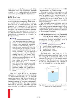 SCIENCE
140
water on the bottle is greater than its weight.
Therefore it rises up when released.
To keep the bottle completely immersed,
the upward force on the bottle due to water
must be balanced. This can be achieved by
an externally applied force acting downwards.
This force must at least be equal to the
difference between the upward force and the
weight of the bottle.
The upward force exerted by the water on
the bottle is known as upthrust or buoyant
force. In fact, all objects experience a force of
buoyancy when they are immersed in a fluid.
The magnitude of this buoyant force depends
on the density of the fluid.
10.5.3 WHY OBJECTS FLOAT OR SINK WHEN
PLACED ON THE SURFACE OF WATER?
Let us do the following activities to arrive at
an answer for the above question.
Activity _____________10.5
• Take a beaker filled with water.
• Take an iron nail and place it on the
surface of the water.
• Observe what happens.
The nail sinks. The force due to the
gravitational attraction of the earth on the
iron nail pulls it downwards. There is an
upthrust of water on the nail, which pushes
it upwards. But the downward force acting
on the nail is greater than the upthrust of
water on the nail. So it sinks (Fig. 10.5).
exert pressure on the base and walls of the
container in which they are enclosed. Pressure
exerted in any confined mass of fluid is
transmitted undiminished in all directions.
10.5.2 BUOYANCY
Have you ever had a swim in a pool and felt
lighter? Have you ever drawn water from a
well and felt that the bucket of water is heavier
when it is out of the water? Have you ever
wondered why a ship made of iron and steel
does not sink in sea water, but while the same
amount of iron and steel in the form of a sheet
would sink? These questions can be answered
by taking buoyancy in consideration. Let us
understand the meaning of buoyancy by
doing an activity.
Activity _____________10.4
• Take an empty plastic bottle. Close the
mouth of the bottle with an airtight
stopper. Put it in a bucket filled with
water. You see that the bottle floats.
• Push the bottle into the water. You feel
an upward push. Try to push it further
down. You will find it difficult to push
deeper and deeper. This indicates that
water exerts a force on the bottle in the
upward direction. The upward force
exerted by the water goes on increasing
as the bottle is pushed deeper till it is
completely immersed.
• Now, release the bottle. It bounces
back to the surface.
• Does the force due to the gravitational
attraction of the earth act on this
bottle? If so, why doesn’t the bottle stay
immersed in water after it is released?
How can you immerse the bottle in
water?
The force due to the gravitational
attraction of the earth acts on the bottle in
the downward direction. So the bottle is
pulled downwards. But the water exerts an
upward force on the bottle. Thus, the bottle is
pushed upwards. We have learnt that weight
of an object is the force due to gravitational
attraction of the earth. When the bottle is
immersed, the upward force exerted by the
Fig. 10.5: An iron nail sinks and a cork floats when
placed on the surface of water.
2021-22
 