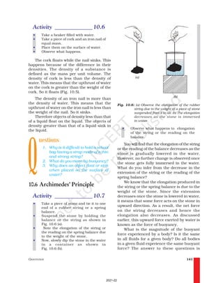 GRAVITATION 141
• Observe what happens to elongation
of the string or the reading on the
balance.
You will find that the elongation of the string
or the reading of the balance decreases as the
stone is gradually lowered in the water.
However, no further change is observed once
the stone gets fully immersed in the water.
What do you infer from the decrease in the
extension of the string or the reading of the
spring balance?
We know that the elongation produced in
the string or the spring balance is due to the
weight of the stone. Since the extension
decreases once the stone is lowered in water,
it means that some force acts on the stone in
upward direction. As a result, the net force
on the string decreases and hence the
elongation also decreases. As discussed
earlier, this upward force exerted by water is
known as the force of buoyancy.
What is the magnitude of the buoyant
force experienced by a body? Is it the same
in all fluids for a given body? Do all bodies
in a given fluid experience the same buoyant
force? The answer to these questions is
Activity _____________10.6
• Take a beaker filled with water.
• Take a piece of cork and an iron nail of
equal mass.
• Place them on the surface of water.
• Observe what happens.
The cork floats while the nail sinks. This
happens because of the difference in their
densities. The density of a substance is
defined as the mass per unit volume. The
density of cork is less than the density of
water. This means that the upthrust of water
on the cork is greater than the weight of the
cork. So it floats (Fig. 10.5).
The density of an iron nail is more than
the density of water. This means that the
upthrust of water on the iron nail is less than
the weight of the nail. So it sinks.
Therefore objects of density less than that
of a liquid float on the liquid. The objects of
density greater than that of a liquid sink in
the liquid.
uestions
1. Why is it difficult to hold a school
bag having a strap made of a thin
and strong string?
2. What do you mean by buoyancy?
3. Why does an object float or sink
when placed on the surface of
water?
10.6 Archimedes’ Principle
Activity _____________10.7
• Take a piece of stone and tie it to one
end of a rubber string or a spring
balance.
• Suspend the stone by holding the
balance or the string as shown in
Fig. 10.6 (a).
• Note the elongation of the string or
the reading on the spring balance due
to the weight of the stone.
• Now, slowly dip the stone in the water
in a container as shown in
Fig. 10.6 (b).
Fig. 10.6: (a) Observe the elongation of the rubber
string due to the weight of a piece of stone
suspended from it in air. (b) The elongation
decreases as the stone is immersed
in water.
(a)
(b)
Q
2021-22
 