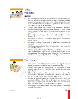 GRAVITATION 143
What
you have
learnt
• The law of gravitation states that the force of attraction between
any two objects is proportional to the product of their masses
and inversely proportional to the square of the distance between
them. The law applies to objects anywhere in the universe.
Such a law is said to be universal.
• Gravitation is a weak force unless large masses are involved.
• The force of gravity decreases with altitude. It also varies
on the surface of the earth, decreasing from poles to the
equator.
• The weight of a body is the force with which the earth
attracts it.
• The weight is equal to the product of mass and acceleration
due to gravity.
• The weight may vary from place to place but the mass stays
constant.
• All objects experience a force of buoyancy when they are
immersed in a fluid.
• Objects having density less than that of the liquid in which
they are immersed, float on the surface of the liquid. If the
density of the object is more than the density of the liquid in
which it is immersed then it sinks in the liquid.
Exercises
1. How does the force of gravitation between two objects change
when the distance between them is reduced to half ?
2. Gravitational force acts on all objects in proportion to their
masses. Why then, a heavy object does not fall faster than a
light object?
3. What is the magnitude of the gravitational force between the
earth and a 1 kg object on its surface? (Mass of the earth is
6 × 1024
kg and radius of the earth is 6.4 × 106
m.)
4. The earth and the moon are attracted to each other by
gravitational force. Does the earth attract the moon with a
force that is greater or smaller or the same as the force
with which the moon attracts the earth? Why?
5. If the moon attracts the earth, why does the earth not move
towards the moon?
2021-22
 