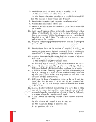 SCIENCE
144
6. What happens to the force between two objects, if
(i) the mass of one object is doubled?
(ii) the distance between the objects is doubled and tripled?
(iii) the masses of both objects are doubled?
7. What is the importance of universal law of gravitation?
8. What is the acceleration of free fall?
9. What do we call the gravitational force between the earth and
an object?
10. Amit buys few grams of gold at the poles as per the instruction
of one of his friends. He hands over the same when he meets
him at the equator. Will the friend agree with the weight of gold
bought? If not, why? [Hint: The value of g is greater at the
poles than at the equator.]
11. Why will a sheet of paper fall slower than one that is crumpled
into a ball?
12. Gravitational force on the surface of the moon is only
1
6
as
strong as gravitational force on the earth. What is the weight
in newtons of a 10 kg object on the moon and on the earth?
13. A ball is thrown vertically upwards with a velocity of 49 m/s.
Calculate
(i) the maximum height to which it rises,
(ii) the total time it takes to return to the surface of the earth.
14. A stone is released from the top of a tower of height 19.6 m.
Calculate its final velocity just before touching the ground.
15. A stone is thrown vertically upward with an initial velocity of
40 m/s. Taking g = 10 m/s2
, find the maximum height reached
by the stone. What is the net displacement and the total
distance covered by the stone?
16. Calculate the force of gravitation between the earth and the
Sun, given that the mass of the earth = 6 × 1024
kg and of the
Sun = 2 × 1030
kg. The average distance between the two is
1.5 × 1011
m.
17. A stone is allowed to fall from the top of a tower 100 m high
and at the same time another stone is projected vertically
upwards from the ground with a velocity of 25 m/s. Calculate
when and where the two stones will meet.
18. A ball thrown up vertically returns to the thrower after 6 s.
Find
(a) the velocity with which it was thrown up,
(b) the maximum height it reaches, and
(c) its position after 4 s.
2021-22
 