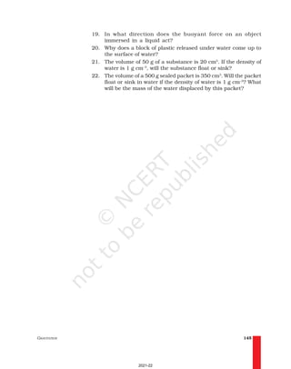 GRAVITATION 145
19. In what direction does the buoyant force on an object
immersed in a liquid act?
20. Why does a block of plastic released under water come up to
the surface of water?
21. The volume of 50 g of a substance is 20 cm3
. If the density of
water is 1 g cm–3
, will the substance float or sink?
22. The volume of a 500 g sealed packet is 350 cm3
. Will the packet
float or sink in water if the density of water is 1 g cm–3
? What
will be the mass of the water displaced by this packet?
2021-22
 