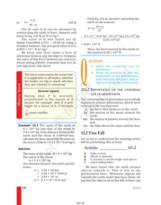 SCIENCE
134
From Eq. (10.4), the force exerted by the
earth on the moon is
G 2
M × m
F =
d
11 2 -2 24 22
8 2
6.7 10 N m kg 6 10 kg 7.4 10 kg
(3.84 10 m)
−
× × × × ×
=
×
= 2.02 × 1020
N.
Thus, the force exerted by the earth on
the moon is 2.02 × 1020
N.
uestions
1. State the universal law of
gravitation.
2. Write the formula to find the
magnitude of the gravitational
force between the earth and an
object on the surface of the earth.
10.1.2 IMPORTANCE OF THE UNIVERSAL
LAW OF GRAVITATION
The universal law of gravitation successfully
explained several phenomena which were
believed to be unconnected:
(i) the force that binds us to the earth;
(ii) the motion of the moon around the
earth;
(iii) the motion of planets around the Sun;
and
(iv) the tides due to the moon and the Sun.
10.2 Free Fall
Let us try to understand the meaning of free
fall by performing this activity.
Activity _____________10.2
• Take a stone.
• Throw it upwards.
• It reaches a certain height and then it
starts falling down.
We have learnt that the earth attracts
objects towards it. This is due to the
gravitational force. Whenever objects fall
towards the earth under this force alone, we
say that the objects are in free fall. Is there any
or
2
G =
×
F d
M m
(10.5)
The SI unit of G can be obtained by
substituting the units of force, distance and
mass in Eq. (10.5) as N m2
kg–2
.
The value of G was found out by
Henry Cavendish (1731 – 1810) by using a
sensitive balance. The accepted value of G is
6.673 × 10–11
N m2
kg–2
.
We know that there exists a force of
attraction between any two objects. Compute
the value of this force between you and your
friend sitting closeby. Conclude how you do
not experience this force!
The law is universal in the sense that
it is applicable to all bodies, whether
the bodies are big or small, whether
they are celestial or terrestrial.
Inverse-square
Saying that F is inversely
proportional to the square of d
means, for example, that if d gets
bigger by a factor of 6, F becomes
1
36
times smaller.
Example 10.1 The mass of the earth is
6 × 1024
kg and that of the moon is
7.4 × 1022
kg. If the distance between the
earth and the moon is 3.84×105
km,
calculate the force exerted by the earth on
the moon. (Take G = 6.7 × 10–11
N m2
kg-2
)
Solution:
The mass of the earth, M = 6 × 1024
kg
The mass of the moon,
m = 7.4 × 1022
kg
The distance between the earth and the
moon,
d = 3.84 × 105
km
= 3.84 × 105
× 1000 m
= 3.84 × 108
m
G = 6.7 × 10–11
N m2
kg–2
More
to
know
Q
2021-22
 