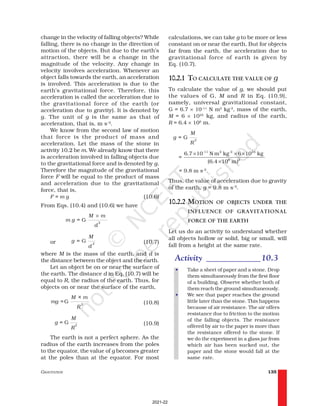 GRAVITATION 135
calculations, we can take g to be more or less
constant on or near the earth. But for objects
far from the earth, the acceleration due to
gravitational force of earth is given by
Eq. (10.7).
10.2.1 TO CALCULATE THE VALUE OF g
To calculate the value of g, we should put
the values of G, M and R in Eq. (10.9),
namely, universal gravitational constant,
G = 6.7 × 10–11
N m2
kg-2
, mass of the earth,
M = 6 × 1024
kg, and radius of the earth,
R = 6.4 × 106
m.
G 2
M
g =
R
-11 2 -2 24
6 2
6.7 10 N m kg 6 10 kg
=
(6.4 10 m)
× × ×
×
= 9.8 m s–2
.
Thus, the value of acceleration due to gravity
of the earth, g = 9.8 m s–2
.
10.2.2 MOTION OF OBJECTS UNDER THE
INFLUENCE OF GRAVITATIONAL
FORCE OF THE EARTH
Let us do an activity to understand whether
all objects hollow or solid, big or small, will
fall from a height at the same rate.
Activity _____________10.3
• Take a sheet of paper and a stone. Drop
them simultaneously from the first floor
of a building. Observe whether both of
them reach the ground simultaneously.
• We see that paper reaches the ground
little later than the stone. This happens
because of air resistance. The air offers
resistance due to friction to the motion
of the falling objects. The resistance
offered by air to the paper is more than
the resistance offered to the stone. If
we do the experiment in a glass jar from
which air has been sucked out, the
paper and the stone would fall at the
same rate.
change in the velocity of falling objects? While
falling, there is no change in the direction of
motion of the objects. But due to the earth’s
attraction, there will be a change in the
magnitude of the velocity. Any change in
velocity involves acceleration. Whenever an
object falls towards the earth, an acceleration
is involved. This acceleration is due to the
earth’s gravitational force. Therefore, this
acceleration is called the acceleration due to
the gravitational force of the earth (or
acceleration due to gravity). It is denoted by
g. The unit of g is the same as that of
acceleration, that is, m s–2
.
We know from the second law of motion
that force is the product of mass and
acceleration. Let the mass of the stone in
activity 10.2 be m. We already know that there
is acceleration involved in falling objects due
to the gravitational force and is denoted by g.
Therefore the magnitude of the gravitational
force F will be equal to the product of mass
and acceleration due to the gravitational
force, that is,
F = m g (10.6)
From Eqs. (10.4) and (10.6) we have
2
= G
×
M m
m g
d
or G 2
M
g =
d
(10.7)
where M is the mass of the earth, and d is
the distance between the object and the earth.
Let an object be on or near the surface of
the earth. The distance d in Eq. (10.7) will be
equal to R, the radius of the earth. Thus, for
objects on or near the surface of the earth,
G 2
M × m
mg =
R
(10.8)
G 2
M
g =
R
(10.9)
The earth is not a perfect sphere. As the
radius of the earth increases from the poles
to the equator, the value of g becomes greater
at the poles than at the equator. For most
2021-22
 