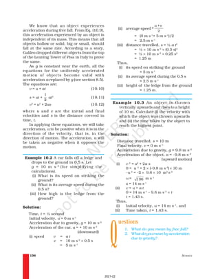 SCIENCE
136
We know that an object experiences
acceleration during free fall. From Eq. (10.9),
this acceleration experienced by an object is
independent of its mass. This means that all
objects hollow or solid, big or small, should
fall at the same rate. According to a story,
Galileo dropped different objects from the top
of the Leaning Tower of Pisa in Italy to prove
the same.
As g is constant near the earth, all the
equations for the uniformly accelerated
motion of objects become valid with
acceleration a replaced by g (see section 8.5).
The equations are:
v = u + at (10.10)
s = ut +
1
2
at2
(10.11)
v2
= u2
+ 2as (10.12)
where u and v are the initial and final
velocities and s is the distance covered in
time, t.
In applying these equations, we will take
acceleration, a to be positive when it is in the
direction of the velocity, that is, in the
direction of motion. The acceleration, a will
be taken as negative when it opposes the
motion.
Example 10.2 A car falls off a ledge and
drops to the ground in 0.5 s. Let
g = 10 m s–2
(for simplifying the
calculations).
(i) What is its speed on striking the
ground?
(ii) What is its average speed during the
0.5 s?
(iii) How high is the ledge from the
ground?
Solution:
Time, t = ½ second
Initial velocity, u = 0 m s–1
Acceleration due to gravity, g = 10 m s–2
Acceleration of the car, a = + 10 m s–2
(downward)
(i) speed v = a t
v = 10 m s–2
× 0.5 s
= 5 m s–1
(ii) average speed=
2
u +v
= (0 m s–1
+ 5 m s–1
)/2
= 2.5 m s–1
(iii) distance travelled, s = ½ a t2
= ½ × 10 m s–2
× (0.5 s)2
= ½ × 10 m s–2
× 0.25 s2
= 1.25 m
Thus,
(i) its speed on striking the ground
= 5 m s–1
(ii) its average speed during the 0.5 s
= 2.5 m s–1
(iii) height of the ledge from the ground
= 1.25 m.
Example 10.3 An object is thrown
vertically upwards and rises to a height
of 10 m. Calculate (i) the velocity with
which the object was thrown upwards
and (ii) the time taken by the object to
reach the highest point.
Solution:
Distance travelled, s = 10 m
Final velocity, v = 0 m s–1
Acceleration due to gravity, g = 9.8 m s–2
Acceleration of the object, a = –9.8 m s–2
(upward motion)
(i) v 2
= u2
+ 2a s
0 = u 2
+ 2 × (–9.8 m s–2
) × 10 m
–u 2
= –2 × 9.8 × 10 m2
s–2
u = 196 m s-1
u = 14 m s-1
(ii) v = u + a t
0 = 14 m s–1
– 9.8 m s–2
× t
t = 1.43 s.
Thus,
(i) Initial velocity, u = 14 m s–1
, and
(ii) Time taken, t = 1.43 s.
uestions
1. What do you mean by free fall?
2. What do you mean by acceleration
due to gravity?
Q
2021-22
 