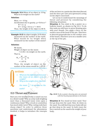 SCIENCE
138
Example 10.4 Mass of an object is 10 kg.
What is its weight on the earth?
Solution:
Mass, m = 10 kg
Acceleration due to gravity, g = 9.8 m s–2
W = m × g
W = 10 kg × 9.8 m s-2
= 98 N
Thus, the weight of the object is 98 N.
Example 10.5 An object weighs 10 N when
measured on the surface of the earth.
What would be its weight when
measured on the surface of the moon?
Solution:
We know,
Weight of object on the moon
= (1/6) × its weight on the earth.
That is,
10
6 6
e
m
W
W = = N.
= 1.67 N.
Thus, the weight of object on the
surface of the moon would be 1.67 N.
uestions
1. What are the differences between
the mass of an object and its
weight?
2. Why is the weight of an object on
the moon
1
6
th
its weight on the
earth?
10.5 Thrust and Pressure
Have you ever wondered why a camel can run
in a desert easily? Why an army tank weighing
more than a thousand tonne rests upon a
continuous chain? Why a truck or a motorbus
has much wider tyres? Why cutting tools have
sharp edges? In order to address these
questions and understand the phenomena
involved, it helps to introduce the concepts
of the net force in a particular direction (thrust)
and the force per unit area (pressure) acting
on the object concerned.
Let us try to understand the meanings of
thrust and pressure by considering the
following situations:
Situation 1: You wish to fix a poster on a
bulletin board, as shown in Fig 10.3. To do
this task you will have to press drawing pins
with your thumb. You apply a force on the
surface area of the head of the pin. This force
is directed perpendicular to the surface area
of the board. This force acts on a smaller area
at the tip of the pin.
Q
Fig. 10.3: To fix a poster, drawing pins are pressed
with the thumb perpendicular to the board.
Situation 2: You stand on loose sand. Your
feet go deep into the sand. Now, lie down on
the sand. You will find that your body will not
go that deep in the sand. In both cases the
force exerted on the sand is the weight of your
body.
2021-22
 