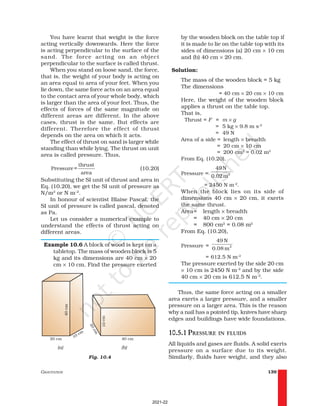 GRAVITATION 139
You have learnt that weight is the force
acting vertically downwards. Here the force
is acting perpendicular to the surface of the
sand. The force acting on an object
perpendicular to the surface is called thrust.
When you stand on loose sand, the force,
that is, the weight of your body is acting on
an area equal to area of your feet. When you
lie down, the same force acts on an area equal
to the contact area of your whole body, which
is larger than the area of your feet. Thus, the
effects of forces of the same magnitude on
different areas are different. In the above
cases, thrust is the same. But effects are
different. Therefore the effect of thrust
depends on the area on which it acts.
The effect of thrust on sand is larger while
standing than while lying. The thrust on unit
area is called pressure. Thus,
thrust
Pressure =
area
(10.20)
Substituting the SI unit of thrust and area in
Eq. (10.20), we get the SI unit of pressure as
N/m2
or N m–2
.
In honour of scientist Blaise Pascal, the
SI unit of pressure is called pascal, denoted
as Pa.
Let us consider a numerical example to
understand the effects of thrust acting on
different areas.
Example 10.6 A block of wood is kept on a
tabletop. The mass of wooden block is 5
kg and its dimensions are 40 cm × 20
cm × 10 cm. Find the pressure exerted
by the wooden block on the table top if
it is made to lie on the table top with its
sides of dimensions (a) 20 cm × 10 cm
and (b) 40 cm × 20 cm.
Solution:
The mass of the wooden block = 5 kg
The dimensions
= 40 cm × 20 cm × 10 cm
Here, the weight of the wooden block
applies a thrust on the table top.
That is,
Thrust = F = m × g
= 5 kg × 9.8 m s–2
= 49 N
Area of a side = length × breadth
= 20 cm × 10 cm
= 200 cm2
= 0.02 m2
From Eq. (10.20),
Pressure = 2
49N
0.02m
= 2450 N m-2
.
When the block lies on its side of
dimensions 40 cm × 20 cm, it exerts
the same thrust.
Area= length × breadth
= 40 cm × 20 cm
= 800 cm2
= 0.08 m2
From Eq. (10.20),
Pressure = 2
49 N
0.08 m
= 612.5 N m–2
The pressure exerted by the side 20 cm
× 10 cm is 2450 N m–2
and by the side
40 cm × 20 cm is 612.5 N m–2
.
Thus, the same force acting on a smaller
area exerts a larger pressure, and a smaller
pressure on a larger area. This is the reason
why a nail has a pointed tip, knives have sharp
edges and buildings have wide foundations.
10.5.1 PRESSURE IN FLUIDS
All liquids and gases are fluids. A solid exerts
pressure on a surface due to its weight.
Similarly, fluids have weight, and they also
Fig. 10.4
2021-22
 