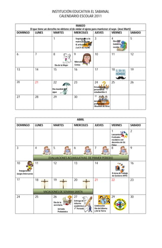 INSTITUCIÓN EDUCATIVA EL SABANAL
                                       CALENDARIO ESCOLAR 2011

                                                           MARZO
               El que tiene un derecho no obtiene el de violar el ajeno para mantener el suyo. (José Martí)
DOMINGO              LUNES          MARTES             MIERCOLES             JUEVES             VIERNES              SABADO

                                    1                   Seguimiento a la     3                  4                    5
                                                        matrícula en las                         Elección
                                                        IE articuladas del                       Gobierno
                                                        2 al 31 de marzo                         escolar


6                    7              8                  9                     10                 11                   12

                                                       Miércoles de
                                     Día de la Mujer   Ceniza

13                   14             15                 16                    17                 18                   19


20                   21             22                 23                    24                 25                   26
                                                                             Encuentro de
                                   Día mundial del                           personeros
                                   agua                                      estudiantiles S
                                                                             31
27                   28             29                 30
                                                                             Jornada
                                                                             pedagógica
                                                                             /Reunión de Área




                                                           ABRIL
DOMINGO              LUNES          MARTES             MIERCOLES             JUEVES             VIERNES              SABADO

                                                                                                1                    2
                                                                                                Lanzamiento
                                                                                                Festivales
                                                                                                escolares con
                                                                                                docentes de Ed.
                                                                                                Física
3                    4              5                  6                     7                  8                    9


                                EVALUACIONES ACUMULATIVAS DE PRIMER PERIODO
10                   11             12                 13                    14                                      16

  Inauguración
Juegos Intercursos                                                                              II mesa de trabajo
                                                                                                de Gestores MTIC
17                   18             19                 20                    21                 22                   23


                             VACACIONES DE SEMANA SANTA
24                   25             26                 27                                       29                   30
                                                       Entrega de
                                    Día de la          informe
                                    secretaria         académico             Celebración
                                                        er
                                         Jornada       1 Período             Día del Idioma
                                         Pedagógica                          y de la Tierra
 