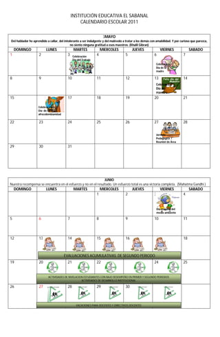 INSTITUCIÓN EDUCATIVA EL SABANAL
                                                   CALENDARIO ESCOLAR 2011

                                                                      3MAYO
Del hablador he aprendido a callar, del intolerante a ser indulgente y del malévolo a tratar a los demás con amabilidad. Y por curioso que parezca,
                                             no siento ninguna gratitud a esos maestros. (Khalil Gibran)
    DOMINGO               LUNES                MARTES                MIERCOLES            JUEVES                VIERNES               SABADO
1                   2                     3    Celebración
                                                                 4                   5                     6                     7
                                               Día del Trabajo
                                                                                                            Celebración
                                                                                                            Día de la
                                                                                                            madre

8                   9                     10                     11                  12                    13                    14
                                                                                                            Celebración
                                                                                                            Día del
                                                                                                            maestro
15                                        17                     18                  19                    20                    21

                    Celebración
                    Día de la
                    afrocolombianidad

22                  23                    24                     25                  26                    27                    28


                                                                                                            Jornada
                                                                                                            Pedagógica /
                                                                                                            Reunión de Área
29                  30                    31




                                                               JUNIO
Nuestra recompensa se encuentra en el esfuerzo y no en el resultado. Un esfuerzo total es una victoria completa. (Mahatma Gandhi )
    DOMINGO               LUNES                MARTES                MIERCOLES            JUEVES                VIERNES               SABADO
                                                                 1                   2                     3                     4


                                                                                                            Día mundial del
                                                                                                            medio ambiente

5                   6                     7                      8                   9                     10                    11



12                  13                    14                     15                  16                    17                    18



                                        EVALUACIONES ACUMULATIVAS DE SEGUNDO PERIODO
19                  20                    21                     22                                        24                    25


                           ACTIVIDADES DE NIVELACION ESTUDIANTES CON BAJO DESEMPEÑO EN PRIMER Y SEGUNDO PERIODOS
                                                   ACTIVIDADES DE DESARROLLO INSTITUCIONAL

26                  27                    28                     29                  30



                                                 VACACIONES PARA DOCENTES Y DIRECTIVOS DOCENTES
 