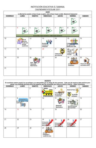 INSTITUCIÓN EDUCATIVA EL SABANAL
                                                    CALENDARIO ESCOLAR 2011
                                                                     JULIO
                      La libertad no consiste en hacer lo que se quiere, sino en hacer lo que se debe. Ramón de Campoamor
    DOMINGO              LUNES                  MARTES             MIERCOLES             JUEVES              VIERNES               SABADO
                                                                                                        1                     2




3                 4                        5                   6                   7                    8                     9



                                                 VACACIONES PARA DOCENTES Y DIRECTIVOS DOCENTES

10                11                       12                  13                  14                   15                    16
                            Inicio II
                            Semestre
                            Escolar (3er                       Reunión de                              I Congreso municipal
                            periodo                            Comisión de                             de experiencias
                            académico)                         Evaluación                              significativas SEM

17                18                       19                  20                  21                   22                    23
                                                                                                        Entrega de
                                                                                                        informe
                                                                                                        académico II
                                                                                   Celebración Día
                                                                                                        Periodo
                                                                                   de la Libertad
24                25                       26                  27                  28                   29                    30

                                           Inicio
                                           Olimpiadas                                                    Jornada              III mesa de trabajo
                                           Matemáticas                                                   Pedagógica           de Gestores MTIC

31




                                                                    AGOSTO
En ocasiones nuestra propia luz se extingue y es reencendida por la chispa de otra persona. Cada uno de nosotros tiene motivos para
        pensar con profunda gratitud acerca de aquellos que han encendido esa llama en nuestro interior. –Albert Schwietzer
    DOMINGO              LUNES                  MARTES           MIERCOLES               JUEVES              VIERNES               SABADO
                  1                        2                   3 inicio            4                                          6
                                                                                                        Día de la Fruta

                                                                                   II encuentro
                                                                                   de Personeros                Día Batalla
                                                                                   estudiantiles                de Boyacá
7                 8                        9                   10                  11                   12                    13
                 De 8 de agosto a 9 de                                                                   II Encuentro
                 septiembre                                                                              de Filosofía
                                                                                       Olimpiadas        Día internacional
                                                                                       Matemáticas       de la juventud
14                15                       16                  17                  18                   19                    20




21                22                       23                  24                  25                   26                    27
                                                               IV Encuentro de
                                                               oportunidades       IV Encuentro de      IV Encuentro de
                                                               para bachilleres    oportunidades        oportunidades
                                                                                   para bachilleres     para bachilleres
28                29                       30                  31

                                                                Jornada
                                                                Pedagógica /
                                                                reunión de área
 