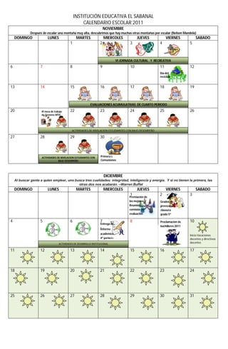 INSTITUCIÓN EDUCATIVA EL SABANAL
                                                       CALENDARIO ESCOLAR 2011
                                                                         NOVIEMBRE
              Después de escalar una montaña muy alta, descubrimos que hay muchas otras montañas por escalar (Nelson Mandela)
    DOMINGO               LUNES                    MARTES                MIERCOLES             JUEVES           VIERNES            SABADO
                                              1                      2                    3                4                  5



                                                                                  VI JORNADA CULTURAL Y RECREATIVA
6                   7                         8                      9                    10               11                 12
                                                                                                           Día del
                                                                                                           reciclaje


13                  14                        15                     16                   17               18                 19



                                                             EVALUACIONES ACUMULATIVAS DE CUARTO PERIODO
20                   III mesa de trabajo      22                     23                   24               25                 26
                     de Gestores MTIC




                                               ACTIVIDADES DE NIVELACION ESTUDIANTES CON BAJO DESEMPEÑO

27                  28                        29                     30



                     ACTIVIDADES DE NIVELACION ESTUDIANTES CON        Primera s
                                  BAJO DESEMPEÑO                      Comuniones




                                                                         DICIEMBRE
    Al buscar gente a quien emplear, uno busca tres cualidades: integridad, inteligencia y energía. Y si no tienen la primera, las
                                           otras dos nos acabarán. –Warren Buffet  .
    DOMINGO               LUNES                    MARTES                MIERCOLES             JUEVES           VIERNES            SABADO
                                                                                          1                2                  3
                                                                                          Premiación de
                                                                                          los mejores /    Grados de
                                                                                          Reunión          preescolar y
                                                                                          comisión de      clausura
                                                                                          evaluación       grado 5º

4                   5                         6                      7                    8                Proclamación de    10
                                                                     Entrega de
                                                                                                           bachilleres 2011
                                                                     informe
                                                                     académico
                                                                                                                              Inicio Vacaciones
                                                                     4º periodo                                               docentes y directivos
                                     ACTIVIDADES DE DESARROLLO INSTITUCIONAL                                                  docentes

11                  12                        13                     14                   15               16                 17



18                  19                        20                     21                   22               23                 24




25                  26                        27                     28                   29               30                 31
 